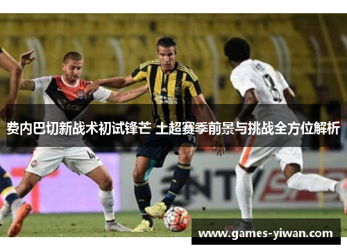 费内巴切新战术初试锋芒 土超赛季前景与挑战全方位解析