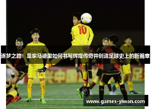 逐梦之路:皇家马德里如何书写辉煌传奇并创造足球史上的新篇章 逐梦之路:皇家马德里如何书写辉煌传奇并创造足球史上的新篇章